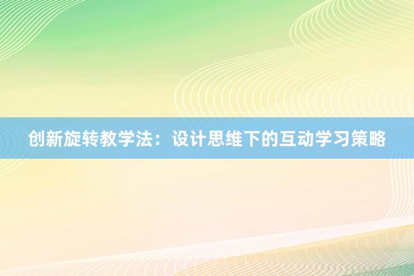 创新旋转教学法：设计思维下的互动学习策略