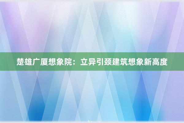 楚雄广厦想象院：立异引颈建筑想象新高度